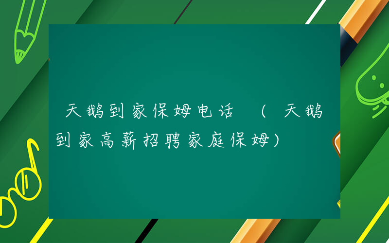 天鹅到家保姆电话 (天鹅到家高薪招聘家庭保姆)